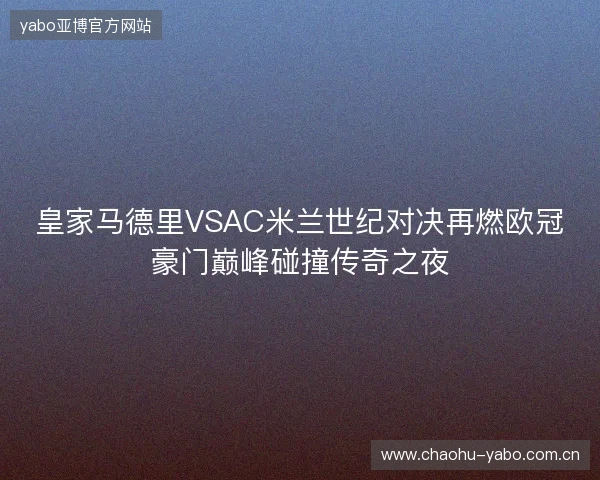 皇家马德里VSAC米兰世纪对决再燃欧冠豪门巅峰碰撞传奇之夜 皇家马德里VSAC米兰世纪对决再燃欧冠豪门巅峰碰撞传奇之夜