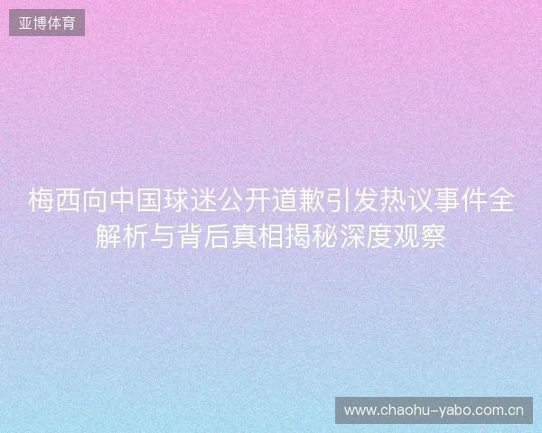 梅西向中国球迷公开道歉引发热议事件全解析与背后真相揭秘深度观察